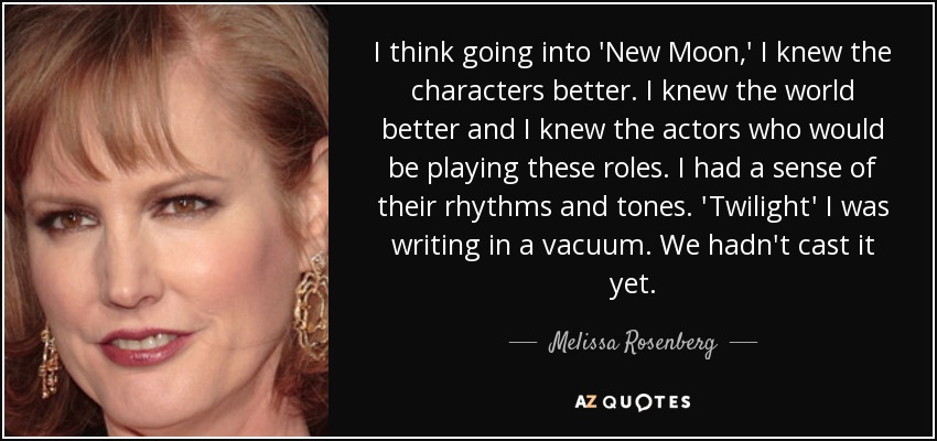 I think going into 'New Moon,' I knew the characters better. I knew the world better and I knew the actors who would be playing these roles. I had a sense of their rhythms and tones. 'Twilight' I was writing in a vacuum. We hadn't cast it yet. - Melissa Rosenberg