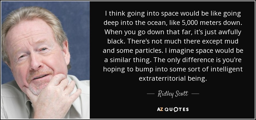 I think going into space would be like going deep into the ocean, like 5,000 meters down. When you go down that far, it's just awfully black. There's not much there except mud and some particles. I imagine space would be a similar thing. The only difference is you're hoping to bump into some sort of intelligent extraterritorial being. - Ridley Scott