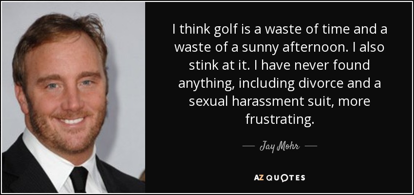 I think golf is a waste of time and a waste of a sunny afternoon. I also stink at it. I have never found anything, including divorce and a sexual harassment suit, more frustrating. - Jay Mohr