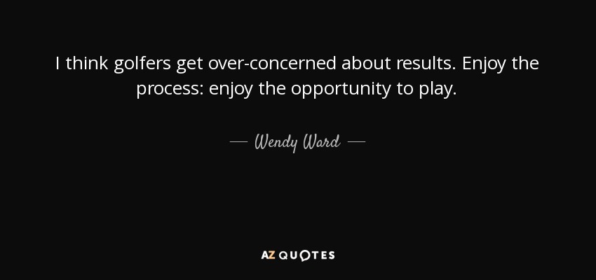I think golfers get over-concerned about results. Enjoy the process: enjoy the opportunity to play. - Wendy Ward