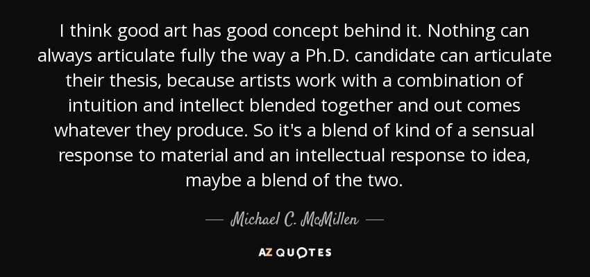 I think good art has good concept behind it. Nothing can always articulate fully the way a Ph.D. candidate can articulate their thesis, because artists work with a combination of intuition and intellect blended together and out comes whatever they produce. So it's a blend of kind of a sensual response to material and an intellectual response to idea, maybe a blend of the two. - Michael C. McMillen