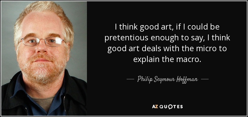 I think good art, if I could be pretentious enough to say, I think good art deals with the micro to explain the macro. - Philip Seymour Hoffman