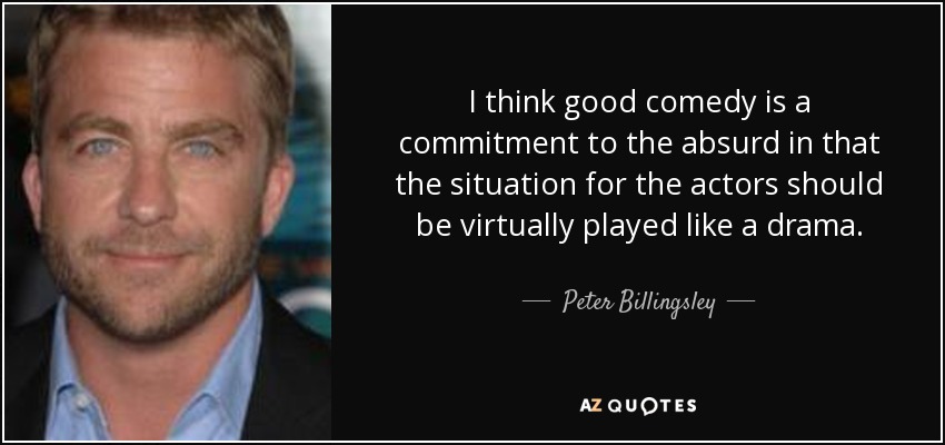 I think good comedy is a commitment to the absurd in that the situation for the actors should be virtually played like a drama. - Peter Billingsley