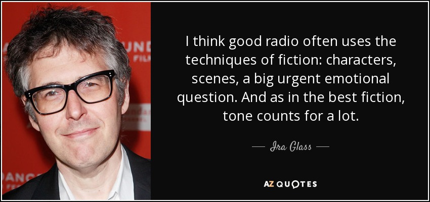 I think good radio often uses the techniques of fiction: characters, scenes, a big urgent emotional question. And as in the best fiction, tone counts for a lot. - Ira Glass
