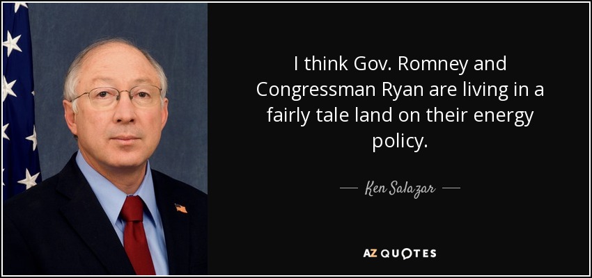 I think Gov. Romney and Congressman Ryan are living in a fairly tale land on their energy policy. - Ken Salazar