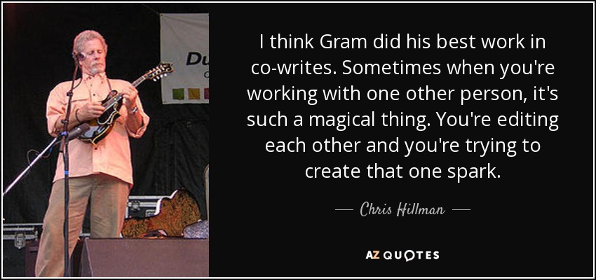 I think Gram did his best work in co-writes. Sometimes when you're working with one other person, it's such a magical thing. You're editing each other and you're trying to create that one spark. - Chris Hillman