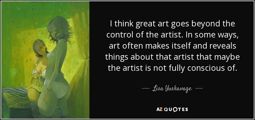 I think great art goes beyond the control of the artist. In some ways, art often makes itself and reveals things about that artist that maybe the artist is not fully conscious of. - Lisa Yuskavage