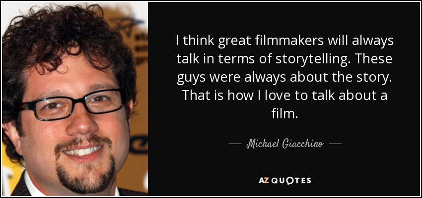 I think great filmmakers will always talk in terms of storytelling. These guys were always about the story. That is how I love to talk about a film. - Michael Giacchino