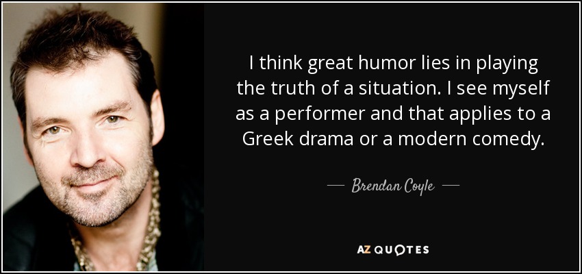 I think great humor lies in playing the truth of a situation. I see myself as a performer and that applies to a Greek drama or a modern comedy. - Brendan Coyle
