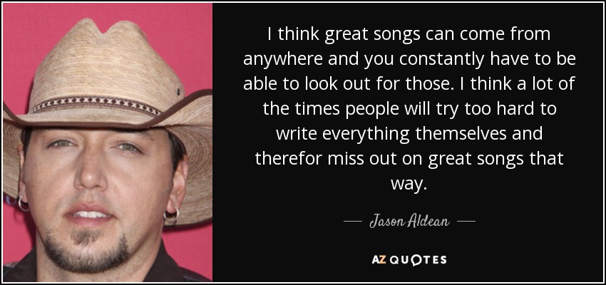 I think great songs can come from anywhere and you constantly have to be able to look out for those. I think a lot of the times people will try too hard to write everything themselves and therefor miss out on great songs that way. - Jason Aldean