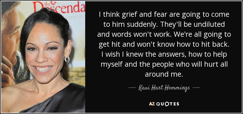 I think grief and fear are going to come to him suddenly. They'll be undiluted and words won't work. We're all going to get hit and won't know how to hit back. I wish I knew the answers, how to help myself and the people who will hurt all around me. - Kaui Hart Hemmings