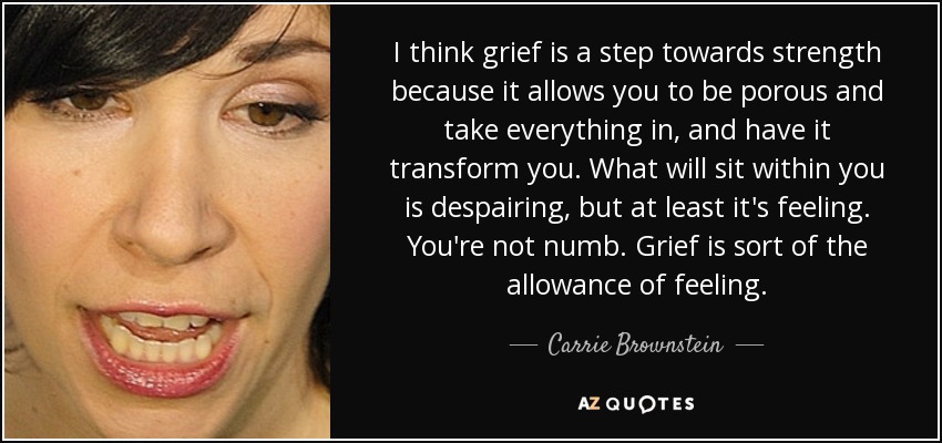 I think grief is a step towards strength because it allows you to be porous and take everything in, and have it transform you. What will sit within you is despairing, but at least it's feeling. You're not numb. Grief is sort of the allowance of feeling. - Carrie Brownstein