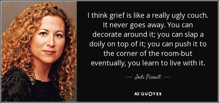 I think grief is like a really ugly couch. It never goes away. You can decorate around it; you can slap a doily on top of it; you can push it to the corner of the room-but eventually, you learn to live with it. - Jodi Picoult