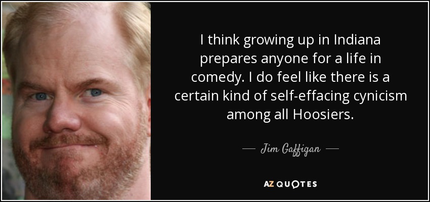I think growing up in Indiana prepares anyone for a life in comedy. I do feel like there is a certain kind of self-effacing cynicism among all Hoosiers. - Jim Gaffigan