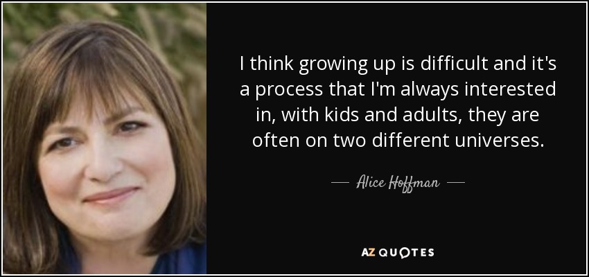 I think growing up is difficult and it's a process that I'm always interested in, with kids and adults, they are often on two different universes. - Alice Hoffman