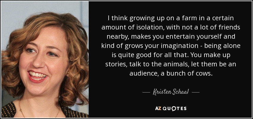 I think growing up on a farm in a certain amount of isolation, with not a lot of friends nearby, makes you entertain yourself and kind of grows your imagination - being alone is quite good for all that. You make up stories, talk to the animals, let them be an audience, a bunch of cows. - Kristen Schaal