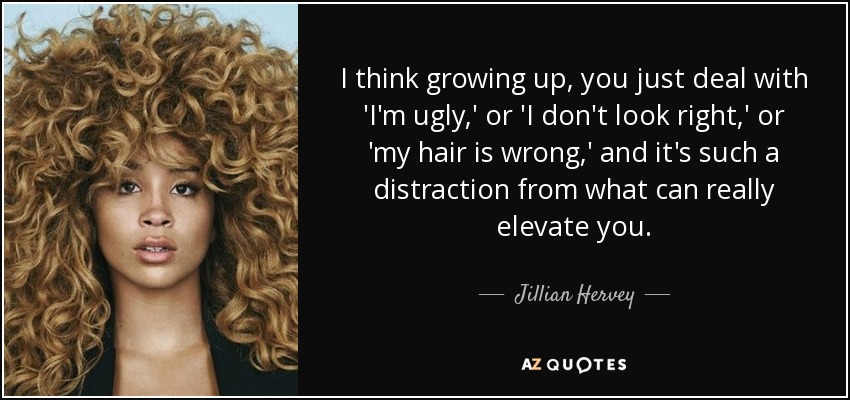 I think growing up, you just deal with 'I'm ugly,' or 'I don't look right,' or 'my hair is wrong,' and it's such a distraction from what can really elevate you. - Jillian Hervey