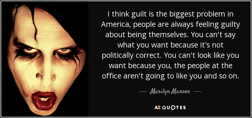 I think guilt is the biggest problem in America, people are always feeling guilty about being themselves. You can't say what you want because it's not politically correct. You can't look like you want because you, the people at the office aren't going to like you and so on. - Marilyn Manson