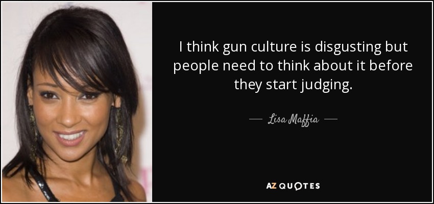 I think gun culture is disgusting but people need to think about it before they start judging. - Lisa Maffia