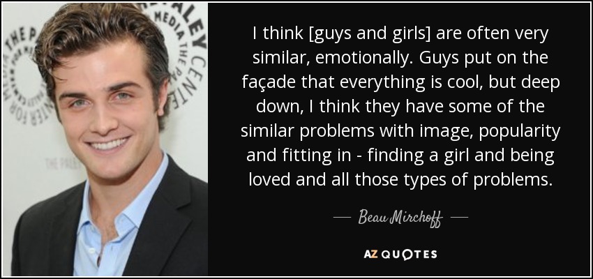 I think [guys and girls] are often very similar, emotionally. Guys put on the façade that everything is cool, but deep down, I think they have some of the similar problems with image, popularity and fitting in - finding a girl and being loved and all those types of problems. - Beau Mirchoff