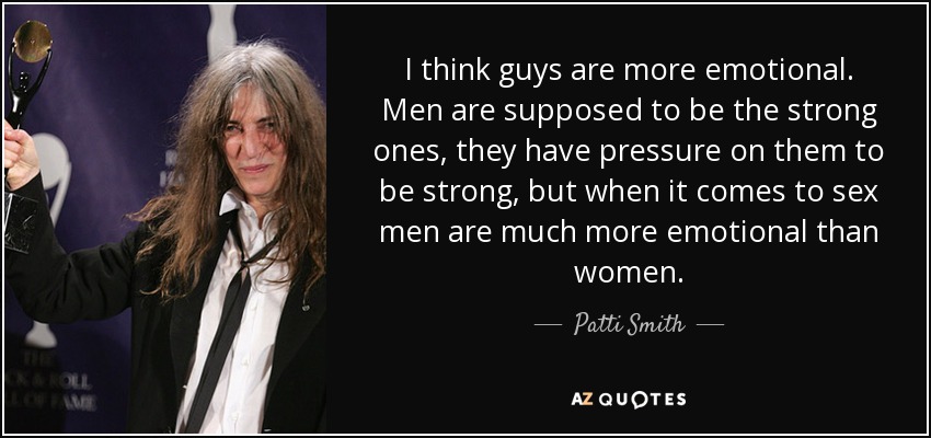 I think guys are more emotional. Men are supposed to be the strong ones, they have pressure on them to be strong, but when it comes to sex men are much more emotional than women. - Patti Smith
