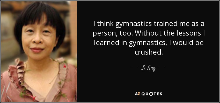 I think gymnastics trained me as a person, too. Without the lessons I learned in gymnastics, I would be crushed. - Li Ang