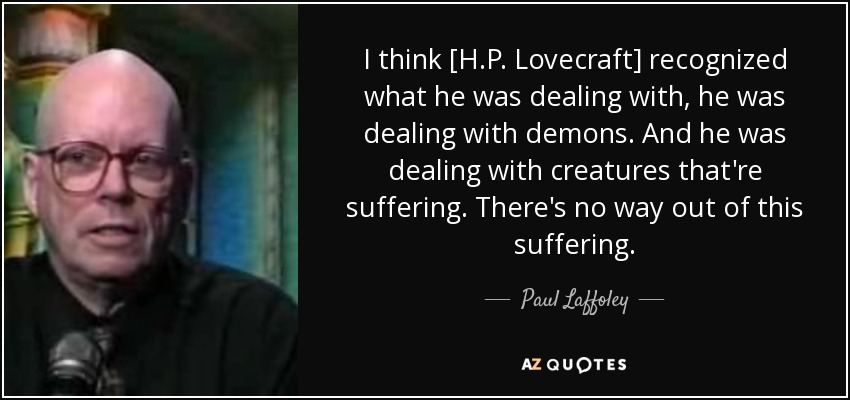 I think [H.P. Lovecraft] recognized what he was dealing with, he was dealing with demons. And he was dealing with creatures that're suffering. There's no way out of this suffering. - Paul Laffoley
