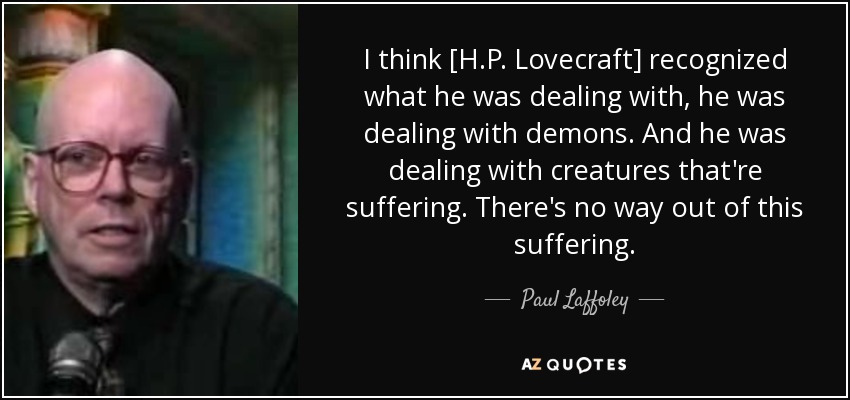 I think [H.P. Lovecraft] recognized what he was dealing with, he was dealing with demons. And he was dealing with creatures that're suffering. There's no way out of this suffering. - Paul Laffoley