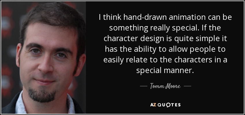 I think hand-drawn animation can be something really special. If the character design is quite simple it has the ability to allow people to easily relate to the characters in a special manner. - Tomm Moore
