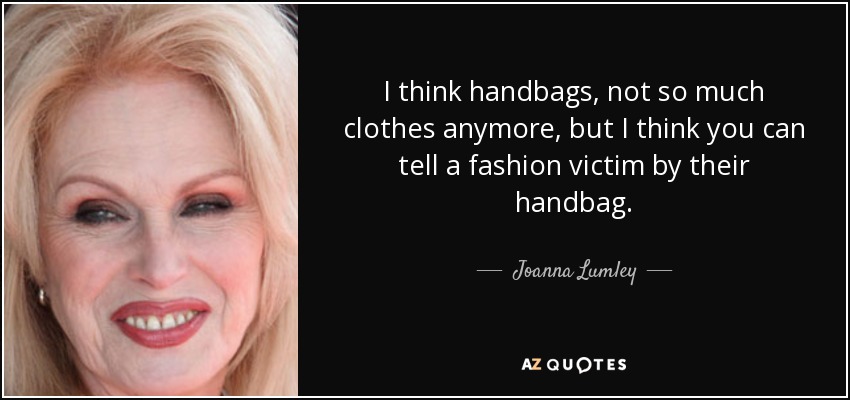 I think handbags, not so much clothes anymore, but I think you can tell a fashion victim by their handbag. - Joanna Lumley