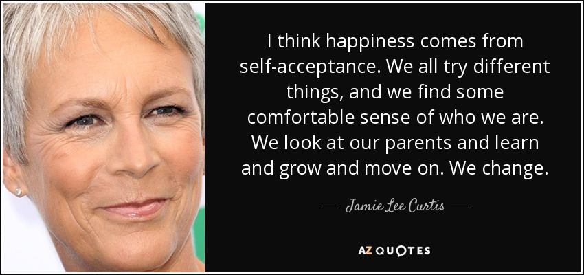 I think happiness comes from self-acceptance. We all try different things, and we find some comfortable sense of who we are. We look at our parents and learn and grow and move on. We change. - Jamie Lee Curtis