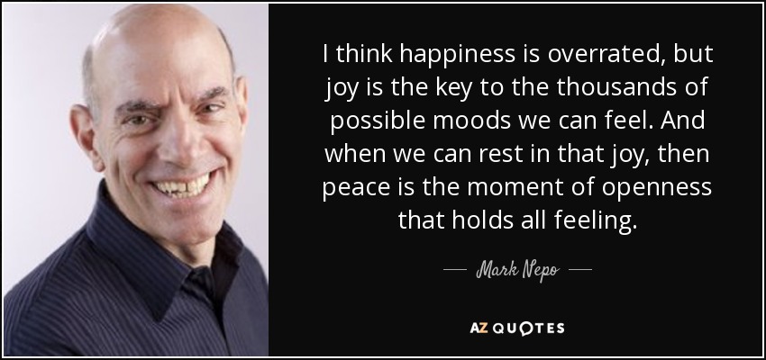 I think happiness is overrated, but joy is the key to the thousands of possible moods we can feel. And when we can rest in that joy, then peace is the moment of openness that holds all feeling. - Mark Nepo