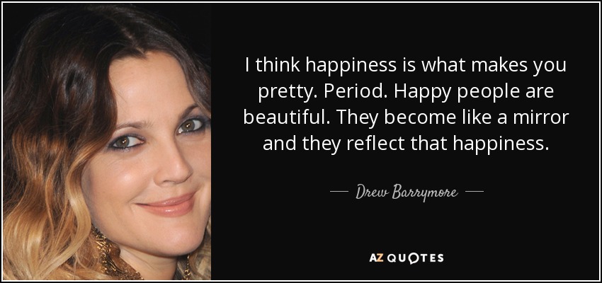 I think happiness is what makes you pretty. Period. Happy people are beautiful. They become like a mirror and they reflect that happiness. - Drew Barrymore