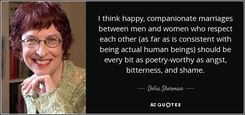 I think happy, companionate marriages between men and women who respect each other (as far as is consistent with being actual human beings) should be every bit as poetry-worthy as angst, bitterness, and shame. - Delia Sherman