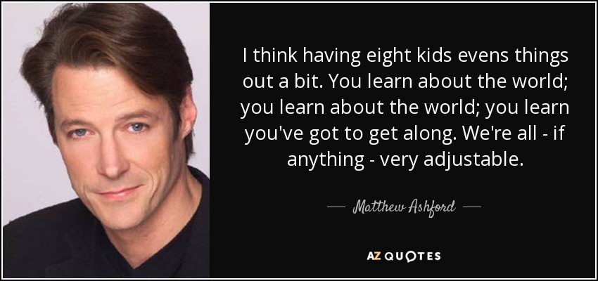 I think having eight kids evens things out a bit. You learn about the world; you learn about the world; you learn you've got to get along. We're all - if anything - very adjustable. - Matthew Ashford