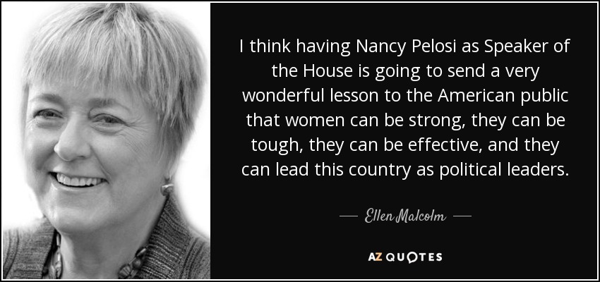 I think having Nancy Pelosi as Speaker of the House is going to send a very wonderful lesson to the American public that women can be strong, they can be tough, they can be effective, and they can lead this country as political leaders. - Ellen Malcolm