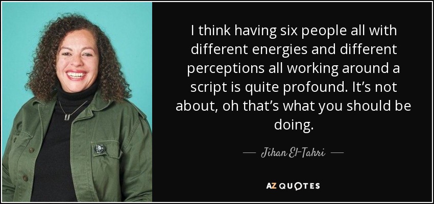 I think having six people all with different energies and different perceptions all working around a script is quite profound. It’s not about, oh that’s what you should be doing. - Jihan El-Tahri