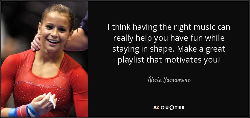 I think having the right music can really help you have fun while staying in shape. Make a great playlist that motivates you! - Alicia Sacramone