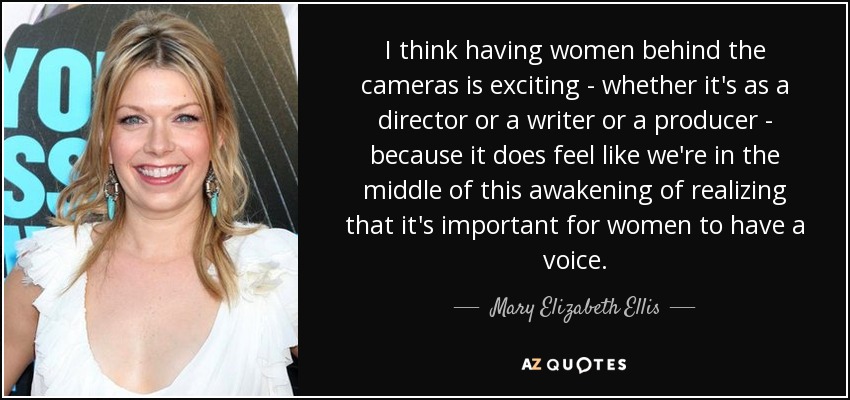 I think having women behind the cameras is exciting - whether it's as a director or a writer or a producer - because it does feel like we're in the middle of this awakening of realizing that it's important for women to have a voice. - Mary Elizabeth Ellis