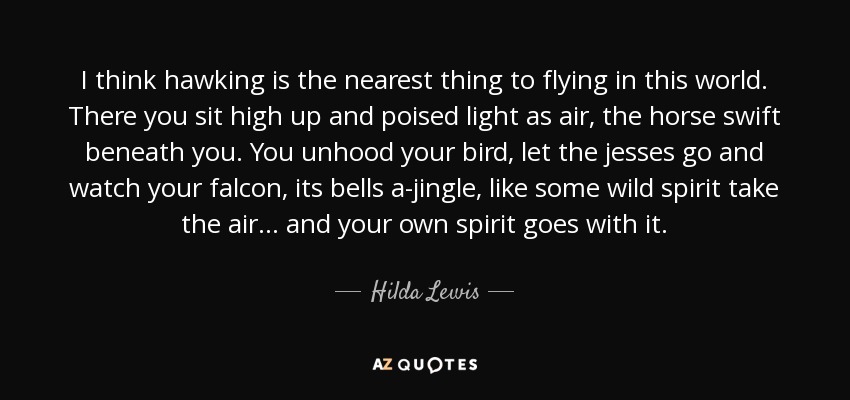 I think hawking is the nearest thing to flying in this world. There you sit high up and poised light as air, the horse swift beneath you. You unhood your bird, let the jesses go and watch your falcon, its bells a-jingle, like some wild spirit take the air... and your own spirit goes with it. - Hilda Lewis