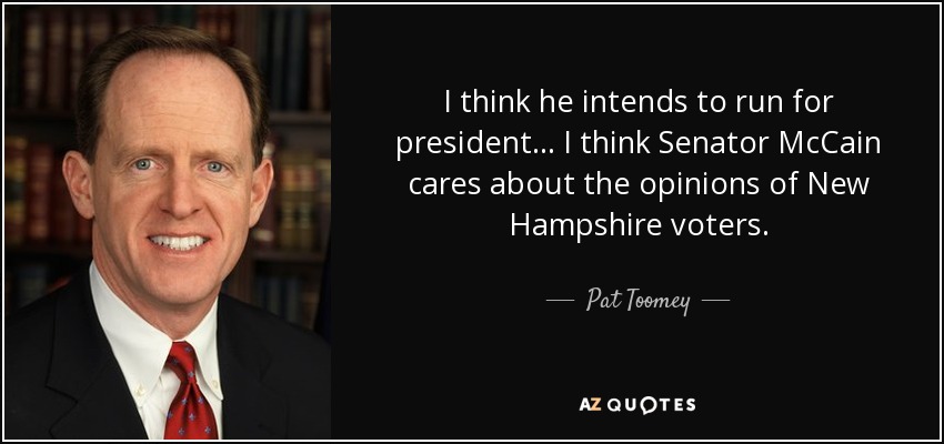 I think he intends to run for president... I think Senator McCain cares about the opinions of New Hampshire voters. - Pat Toomey