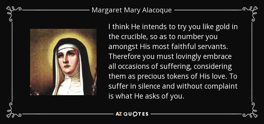 I think He intends to try you like gold in the crucible, so as to number you amongst His most faithful servants. Therefore you must lovingly embrace all occasions of suffering, considering them as precious tokens of His love. To suffer in silence and without complaint is what He asks of you. - Margaret Mary Alacoque