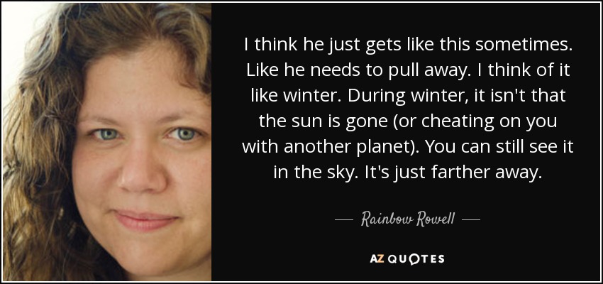 I think he just gets like this sometimes. Like he needs to pull away. I think of it like winter. During winter, it isn't that the sun is gone (or cheating on you with another planet). You can still see it in the sky. It's just farther away. - Rainbow Rowell