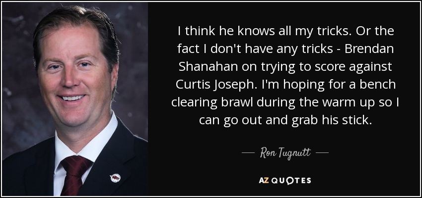 I think he knows all my tricks. Or the fact I don't have any tricks - Brendan Shanahan on trying to score against Curtis Joseph. I'm hoping for a bench clearing brawl during the warm up so I can go out and grab his stick. - Ron Tugnutt