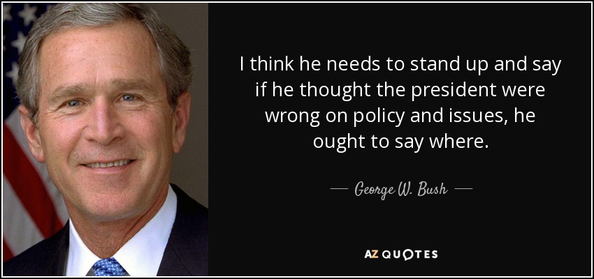 I think he needs to stand up and say if he thought the president were wrong on policy and issues, he ought to say where. - George W. Bush