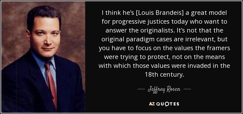 I think he's [Louis Brandeis] a great model for progressive justices today who want to answer the originalists. It's not that the original paradigm cases are irrelevant, but you have to focus on the values the framers were trying to protect, not on the means with which those values were invaded in the 18th century. - Jeffrey Rosen