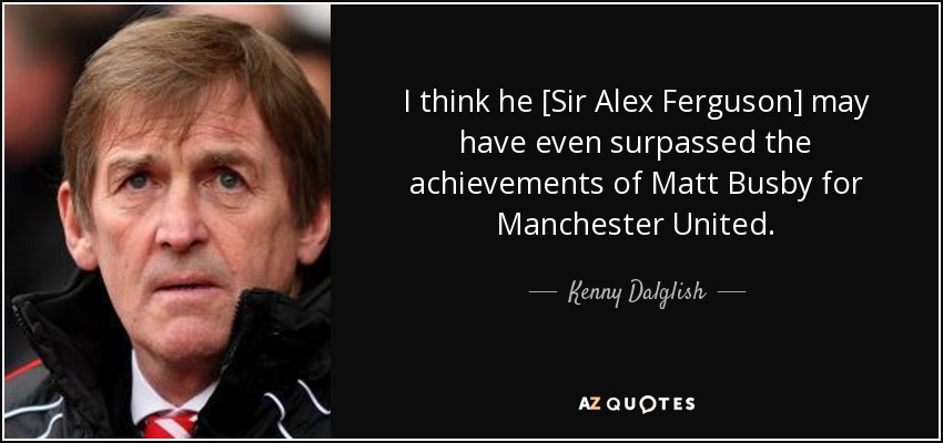 I think he [Sir Alex Ferguson] may have even surpassed the achievements of Matt Busby for Manchester United. - Kenny Dalglish