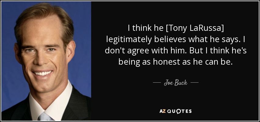 I think he [Tony LaRussa] legitimately believes what he says. I don't agree with him. But I think he's being as honest as he can be. - Joe Buck