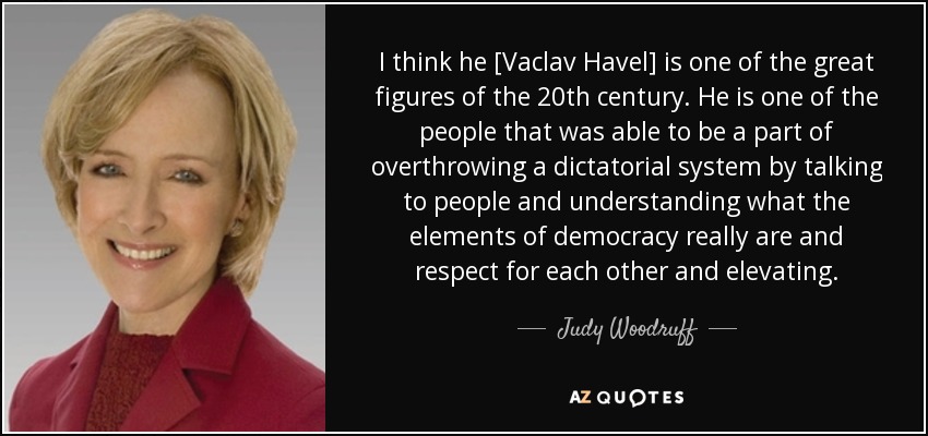 I think he [Vaclav Havel] is one of the great figures of the 20th century. He is one of the people that was able to be a part of overthrowing a dictatorial system by talking to people and understanding what the elements of democracy really are and respect for each other and elevating. - Judy Woodruff