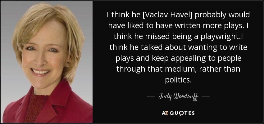 I think he [Vaclav Havel] probably would have liked to have written more plays. I think he missed being a playwright.I think he talked about wanting to write plays and keep appealing to people through that medium, rather than politics. - Judy Woodruff